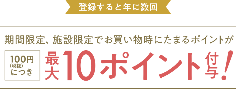 登録すると年に数回 期間限定、施設限定でお買い物時にたまるポイントが100円（税抜）につき 最大10ポイント付与!