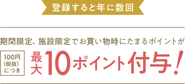 登録すると年に数回 期間限定、施設限定でお買い物時にたまるポイントが100円（税抜）につき 最大10ポイント付与!